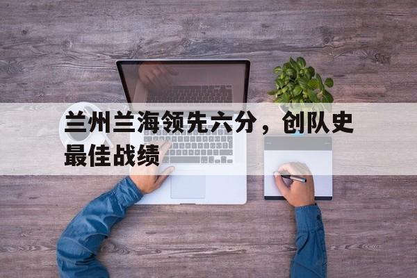 兰州兰海领先六分,创队史最佳战绩 兰州兰海领先六分,创队史最佳战绩